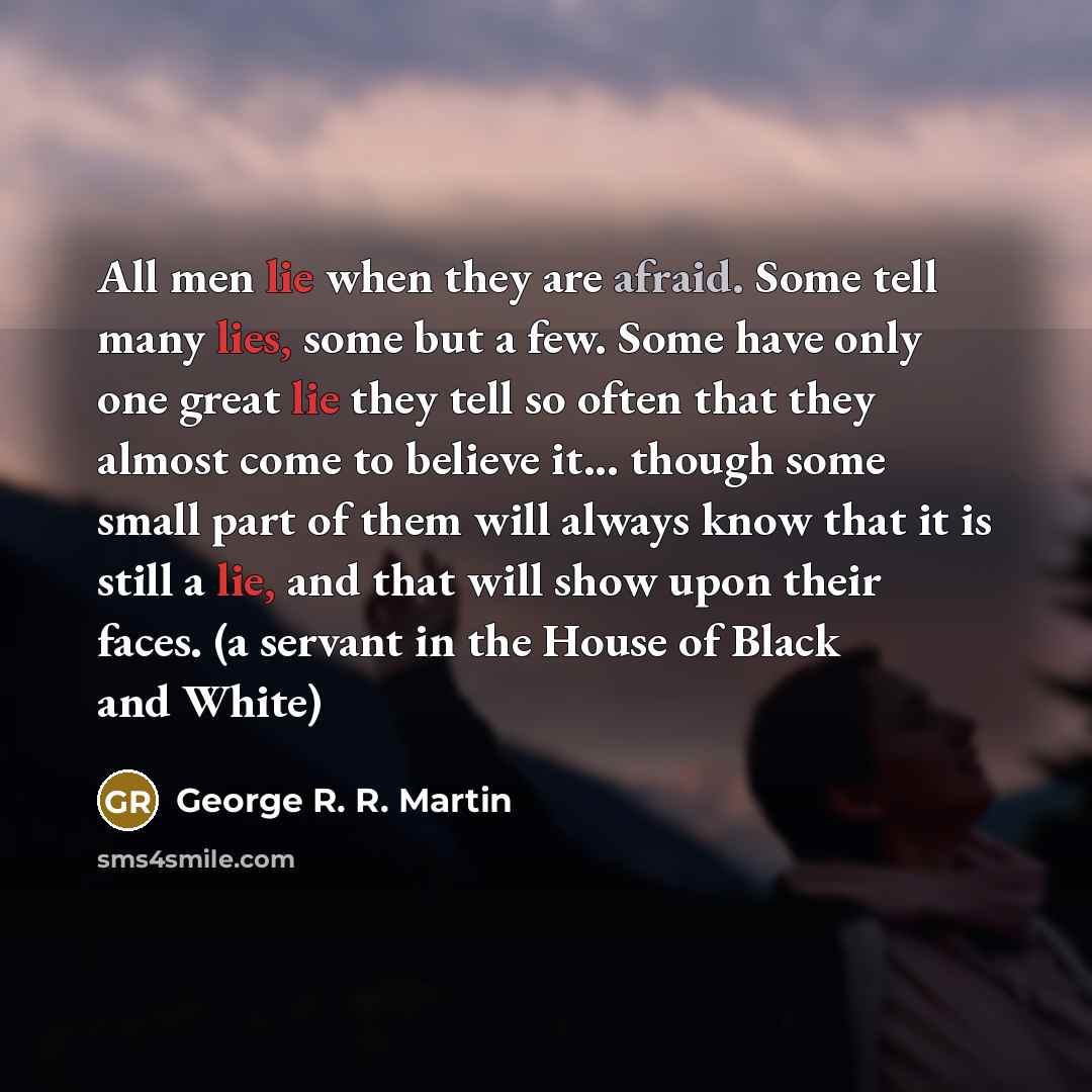 “All men lie when they are afraid. Some tell many lies, some but a few. Some have only one great lie they tell so often that they almost come to believe it... though some small part of them will always know that it is still a lie, and that will show upon their faces. (a servant in the House of…” quote by George R. R. Martin