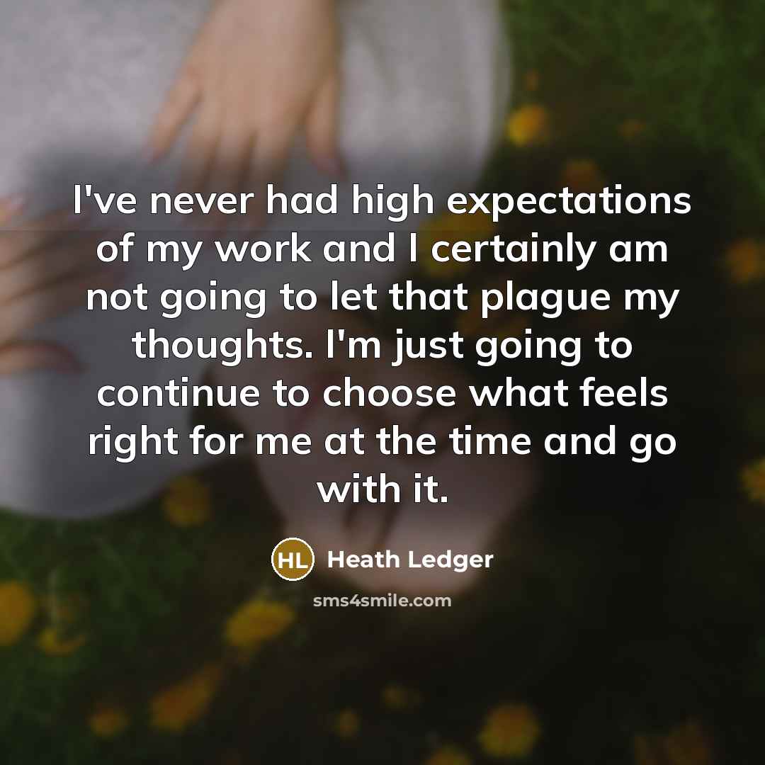 “I've never had high expectations of my work and I certainly am not going to let that plague my thoughts. I'm just going to continue to choose what feels right for me at the time and go with it.” quote by Heath Ledger