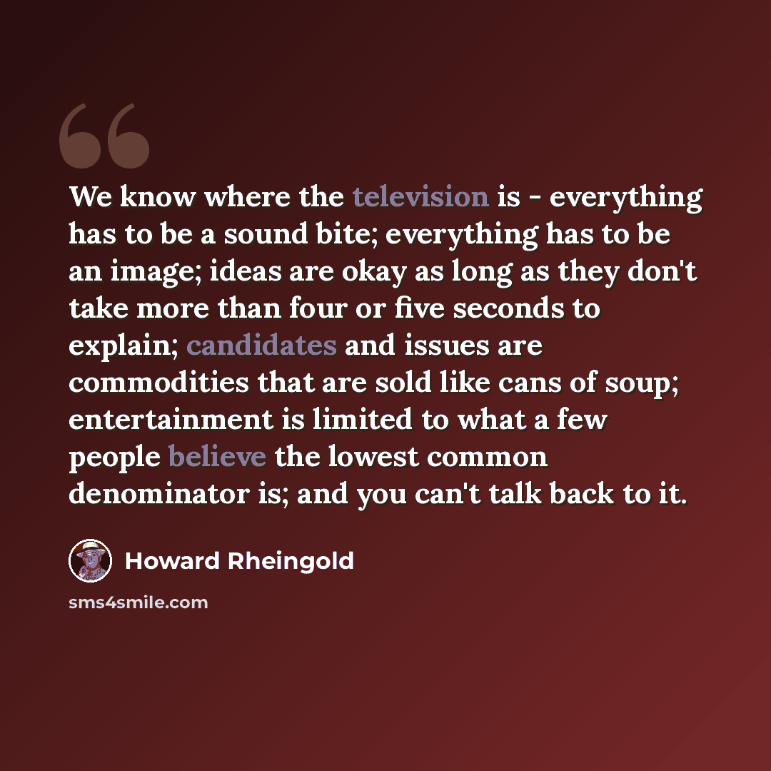 “We know where the television is - everything has to be a sound bite; everything has to be an image; ideas are okay as long as they don't take more than four or five seconds to explain; candidates and issues are commodities that are sold like cans of soup; entertainment is limited to what a few…” quote by Howard Rheingold