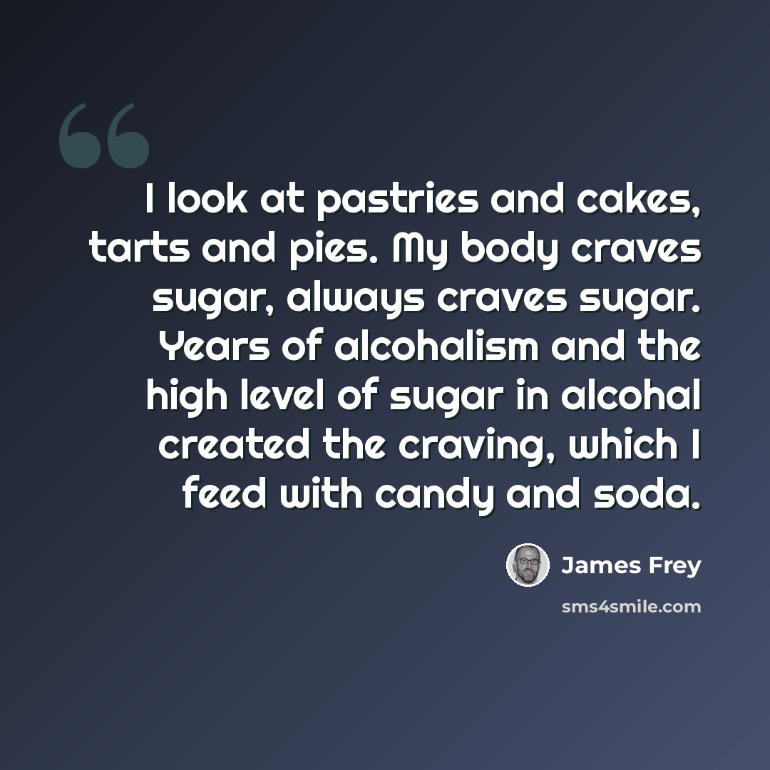 “I look at pastries and cakes, tarts and pies. My body craves sugar, always craves sugar. Years of alcohalism and the high level of sugar in alcohal created the craving, which I feed with candy and soda.” quote by James Frey