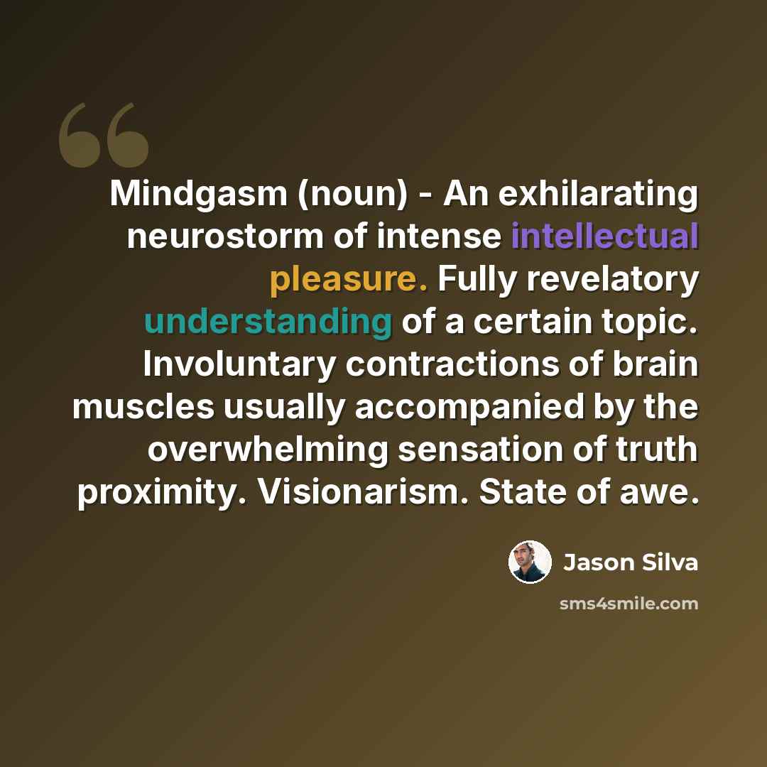 “Mindgasm (noun) - An exhilarating neurostorm of intense intellectual pleasure. Fully revelatory understanding of a certain topic. Involuntary contractions of brain muscles usually accompanied by the overwhelming sensation of truth proximity. Visionarism. State of awe.” quote by Jason Silva