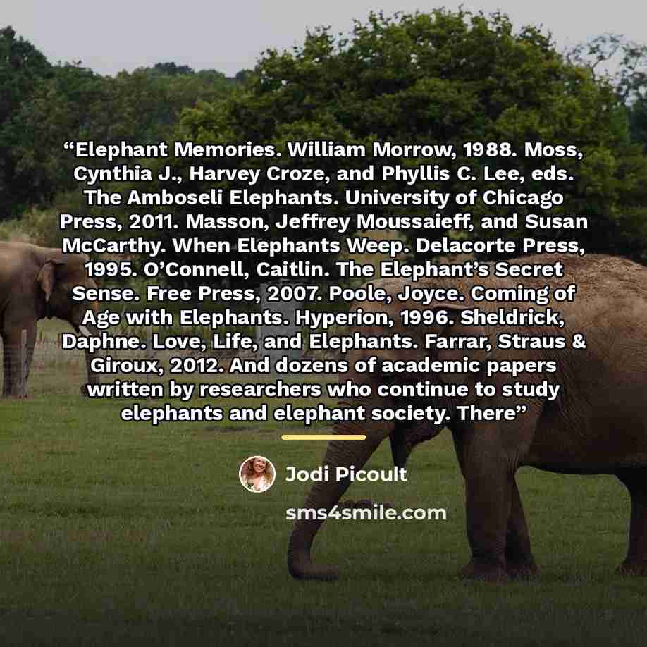 “Elephant Memories. William Morrow, 1988. Moss, Cynthia J., Harvey Croze, and Phyllis C. Lee, eds. The Amboseli Elephants. University of Chicago Press, 2011. Masson, Jeffrey Moussaieff, and Susan McCarthy. When Elephants Weep. Delacorte Press, 1995. O’Connell, Caitlin. The Elephant’s Secret Sense…” quote by Jodi Picoult