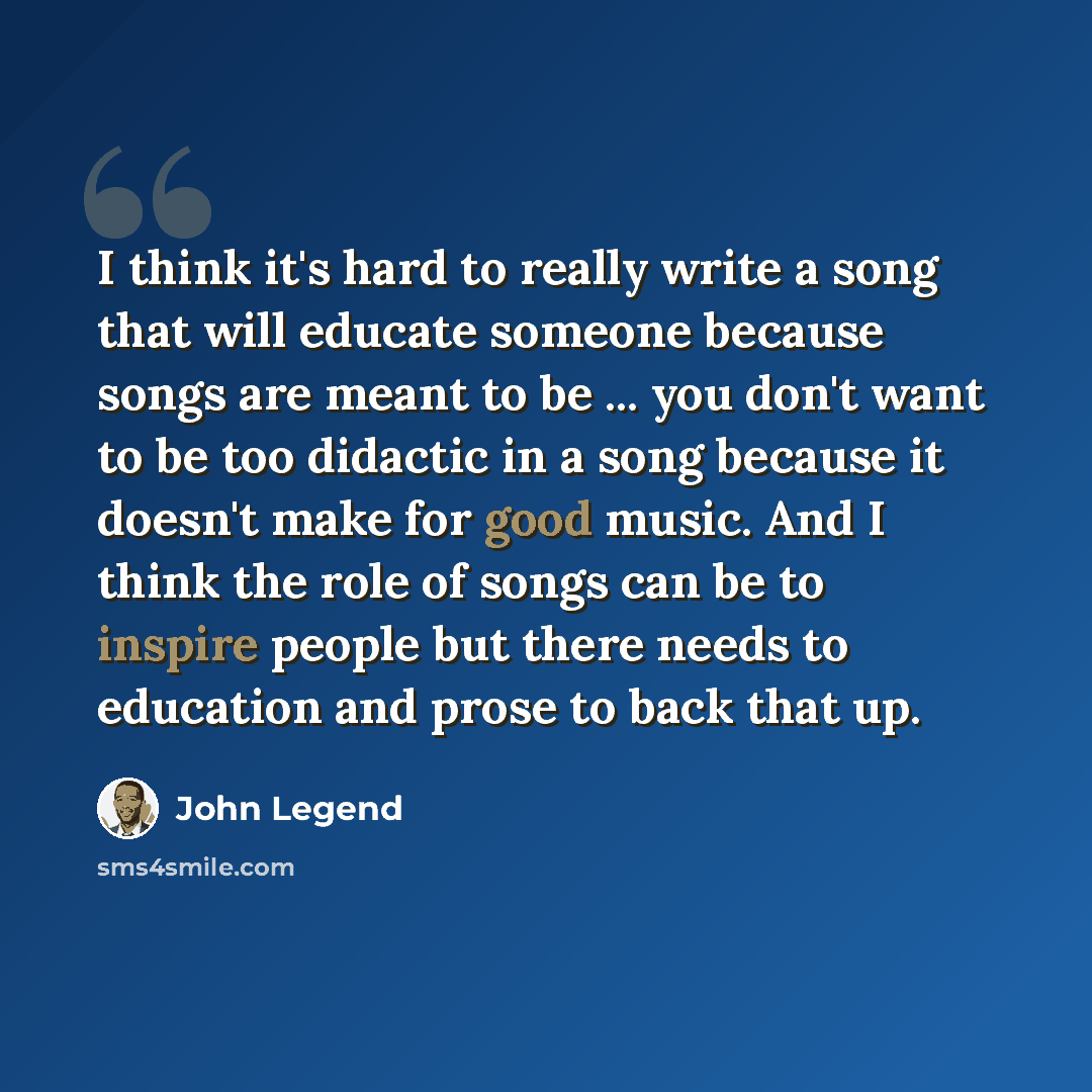 “I think it's hard to really write a song that will educate someone because songs are meant to be ... you don't want to be too didactic in a song because it doesn't make for good music. And I think the role of songs can be to inspire people but there needs to education and prose to back that up.” quote by John Legend