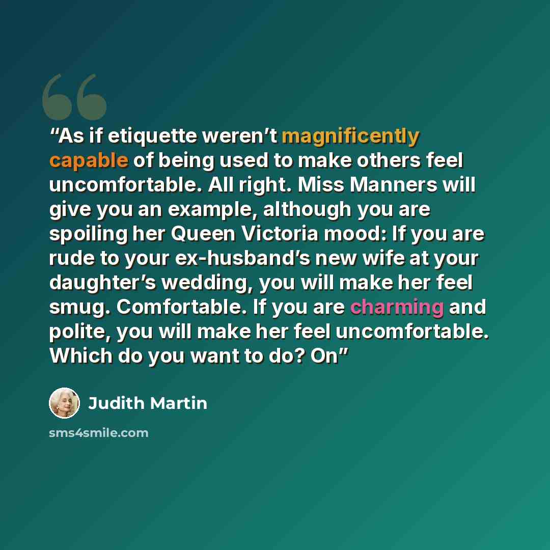 “As if etiquette weren’t magnificently capable of being used to make others feel uncomfortable. All right. Miss Manners will give you an example, although you are spoiling her Queen Victoria mood: If you are rude to your ex-husband’s new wife at your daughter’s wedding, you will make her feel smug…” quote by Judith Martin