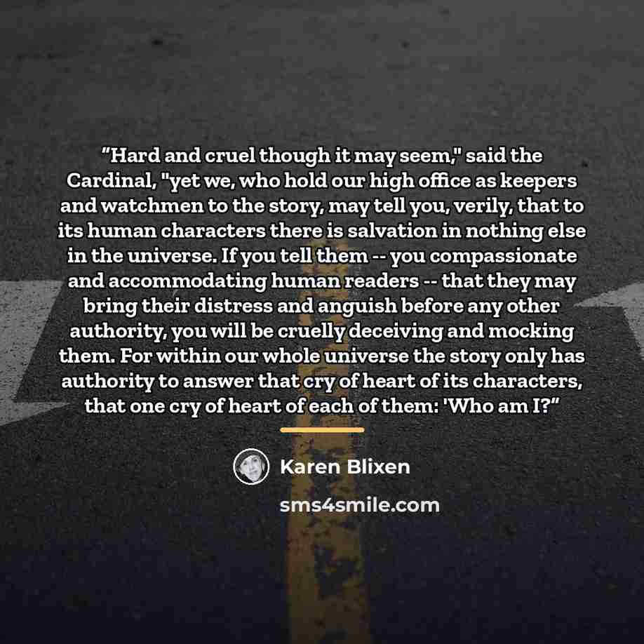 “Hard and cruel though it may seem," said the Cardinal, "yet we, who hold our high office as keepers and watchmen to the story, may tell you, verily, that to its human characters there is salvation in nothing else in the universe. If you tell them -- you compassionate and accommodating human…” quote by Karen Blixen