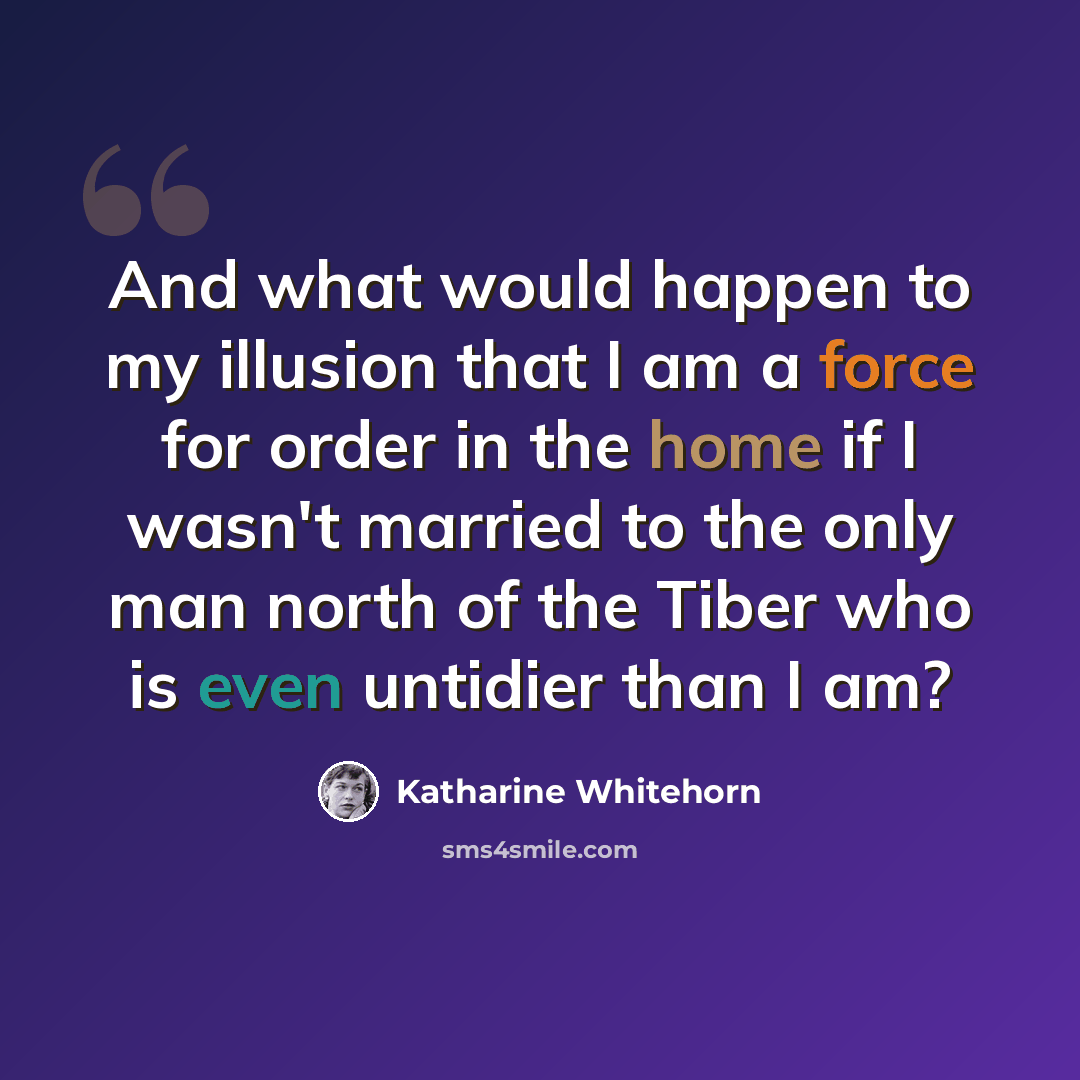 “And what would happen to my illusion that I am a force for order in the home if I wasn't married to the only man north of the Tiber who is even untidier than I am?” quote by Katharine Whitehorn