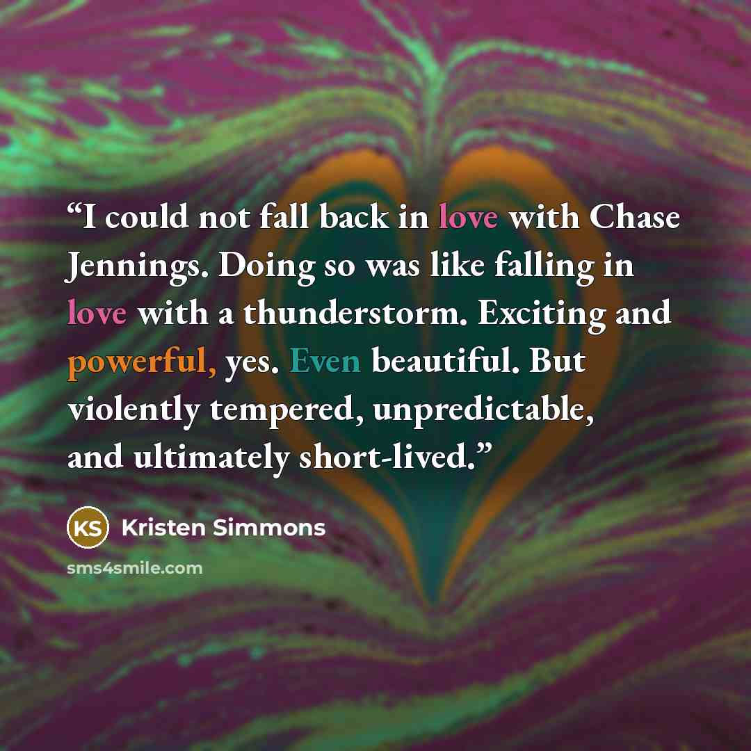 “I could not fall back in love with Chase Jennings. Doing so was like falling in love with a thunderstorm. Exciting and powerful, yes. Even beautiful. But violently tempered, unpredictable, and ultimately short-lived.” quote by Kristen Simmons
