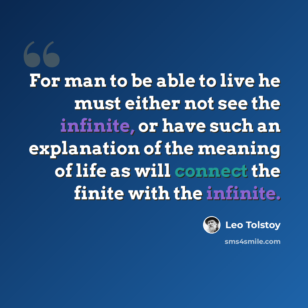 “For man to be able to live he must either not see the infinite, or have such an explanation of the meaning of life as will connect the finite with the infinite.” quote by Leo Tolstoy