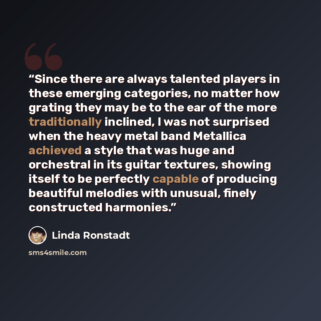“Since there are always talented players in these emerging categories, no matter how grating they may be to the ear of the more traditionally inclined, I was not surprised when the heavy metal band Metallica achieved a style that was huge and orchestral in its guitar textures, showing itself to be…” quote by Linda Ronstadt