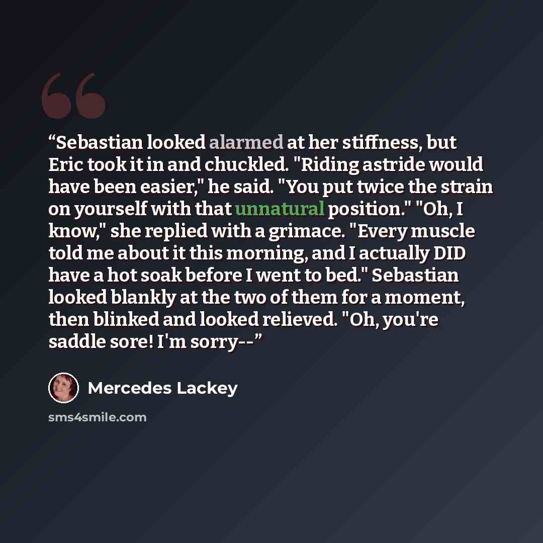 “Sebastian looked alarmed at her stiffness, but Eric took it in and chuckled. "Riding astride would have been easier," he said. "You put twice the strain on yourself with that unnatural position." "Oh, I know," she replied with a grimace. "Every muscle told me about it this morning, and I actually…” quote by Mercedes Lackey
