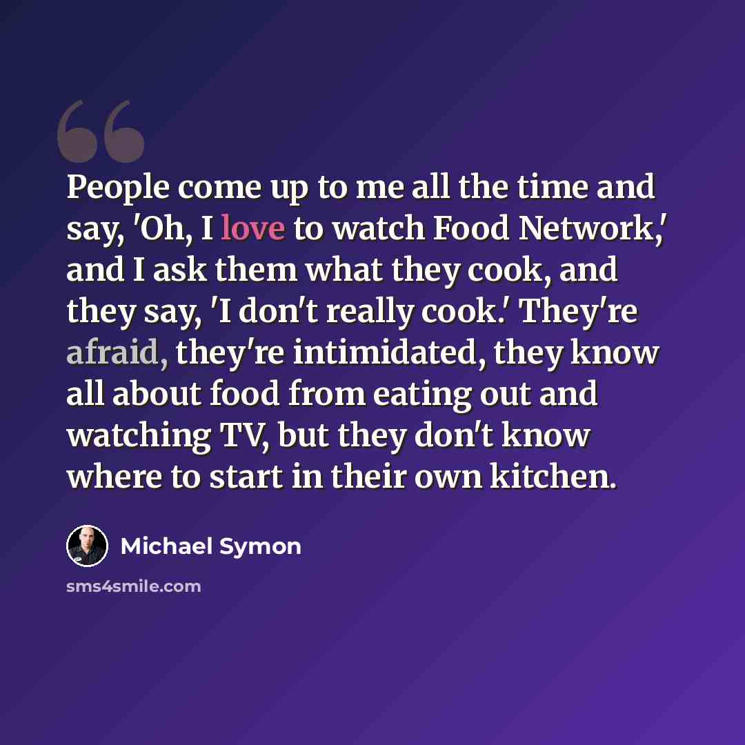 “People come up to me all the time and say, 'Oh, I love to watch Food Network,' and I ask them what they cook, and they say, 'I don't really cook.' They're afraid, they're intimidated, they know all about food from eating out and watching TV, but they don't know where to start in their own kitchen.” quote by Michael Symon