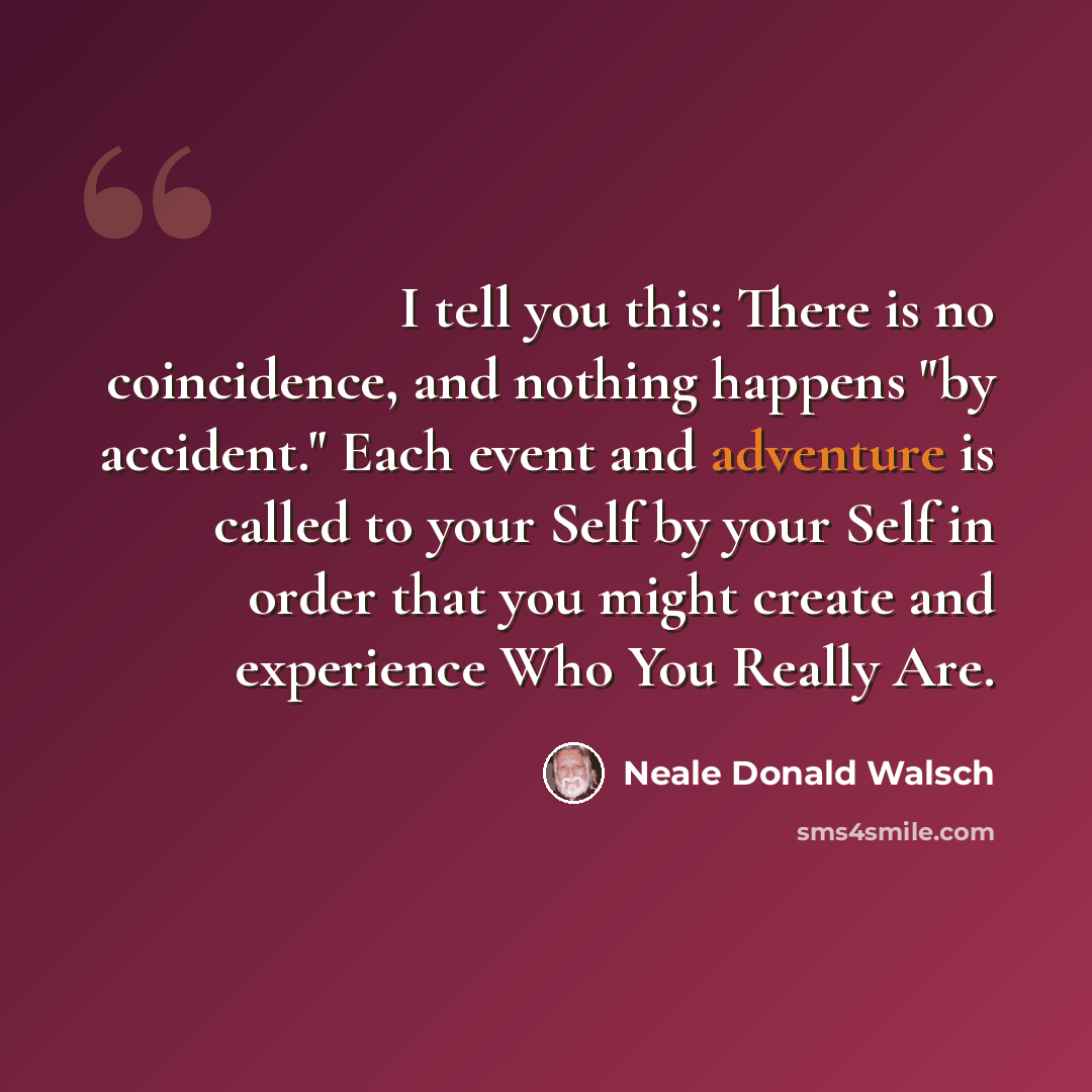 “I tell you this: There is no coincidence, and nothing happens "by accident." Each event and adventure is called to your Self by your Self in order that you might create and experience Who You Really Are.” quote by Neale Donald Walsch