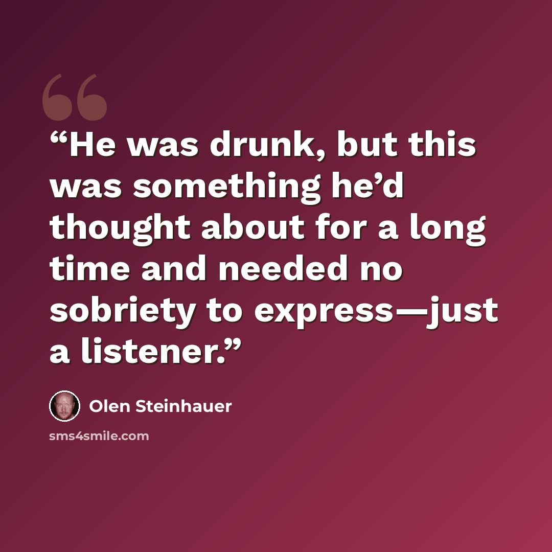 “He was drunk, but this was something he’d thought about for a long time and needed no sobriety to express—just a listener.” quote by Olen Steinhauer