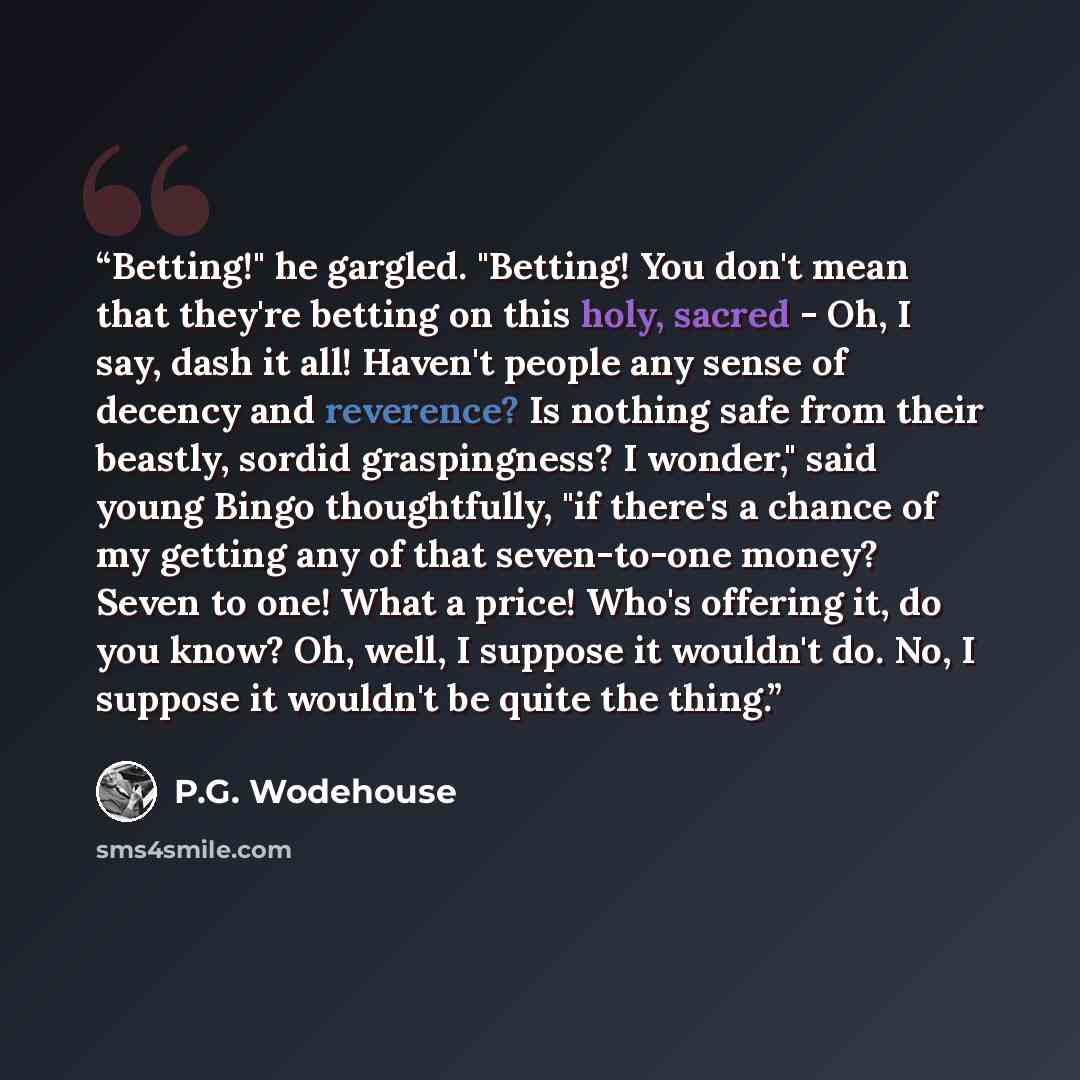 “Betting!" he gargled. "Betting! You don't mean that they're betting on this holy, sacred - Oh, I say, dash it all! Haven't people any sense of decency and reverence? Is nothing safe from their beastly, sordid graspingness? I wonder," said young Bingo thoughtfully, "if there's a chance of my…” quote by P.G. Wodehouse
