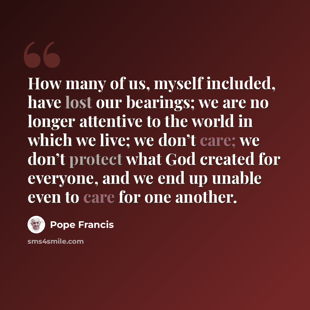“How many of us, myself included, have lost our bearings; we are no longer attentive to the world in which we live; we don’t care; we don’t protect what God created for everyone, and we end up unable even to care for one another.” quote by Pope Francis