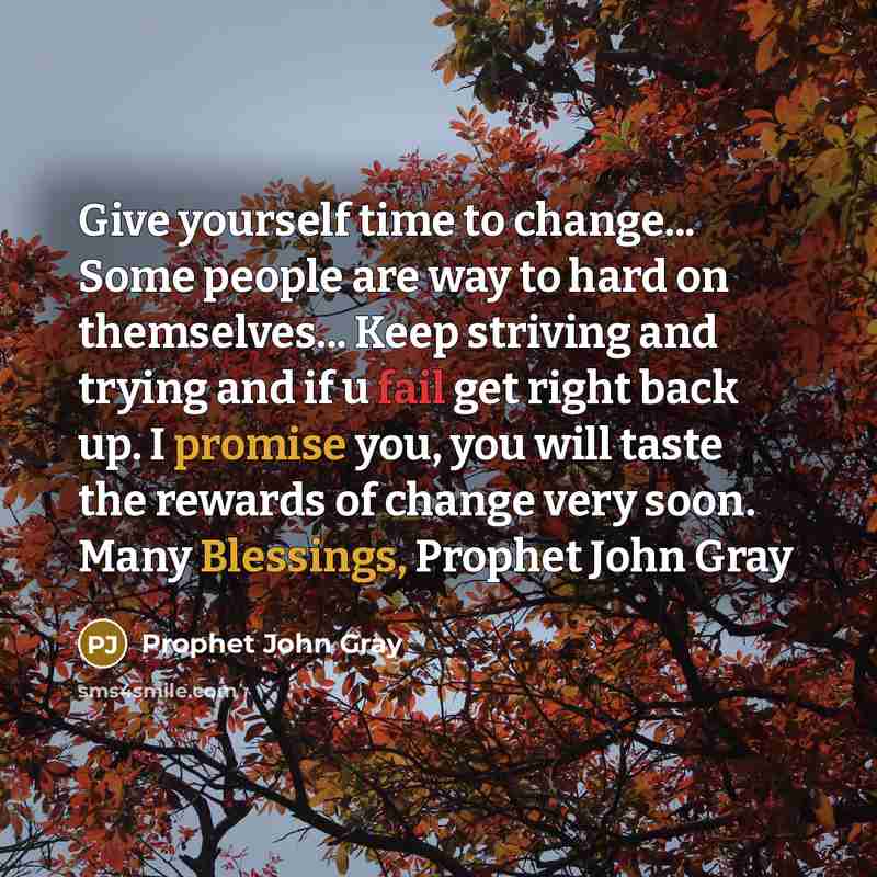 “Give yourself time to change... Some people are way to hard on themselves... Keep striving and trying and if u fail get right back up. I promise you, you will taste the rewards of change very soon. Many Blessings, Prophet John Gray” quote by Prophet John Gray