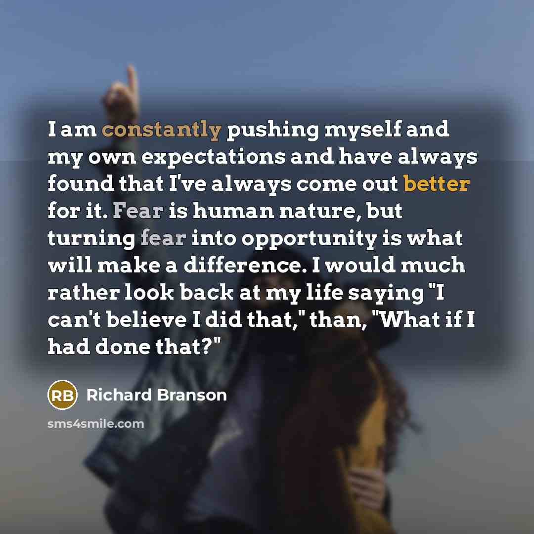 “I am constantly pushing myself and my own expectations and have always found that I've always come out better for it. Fear is human nature, but turning fear into opportunity is what will make a difference. I would much rather look back at my life saying "I can't believe I did that," than, "What if…” quote by Richard Branson