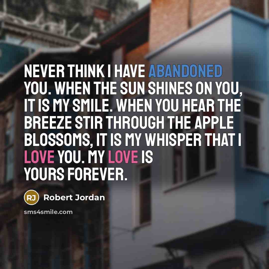 “Never think I have abandoned you. When the sun shines on you, it is my smile. When you hear the breeze stir through the apple blossoms, it is my whisper that I love you. My love is yours forever.” quote by Robert Jordan