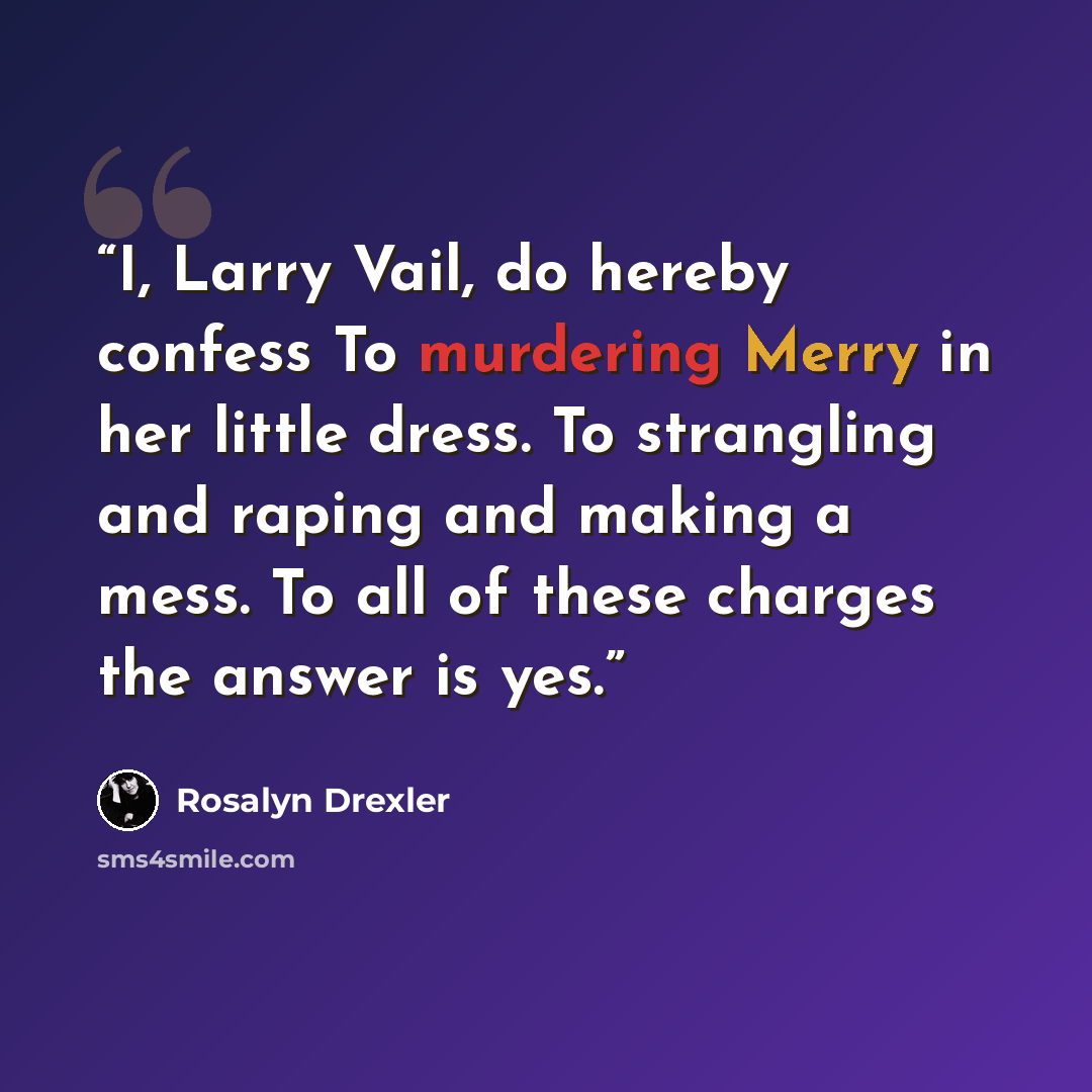 “I, Larry Vail, do hereby confess To murdering Merry in her little dress. To strangling and raping and making a mess. To all of these charges the answer is yes.” quote by Rosalyn Drexler