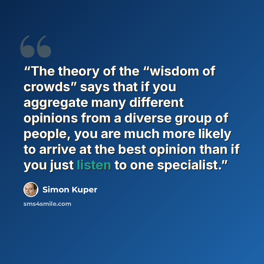 “The theory of the “wisdom of crowds” says that if you aggregate many different opinions from a diverse group of people, you are much more likely to arrive at the best opinion than if you just listen to one specialist.” quote by Simon Kuper