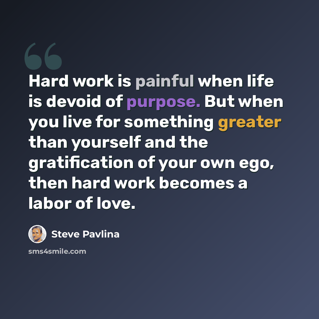 “Hard work is painful when life is devoid of purpose. But when you live for something greater than yourself and the gratification of your own ego, then hard work becomes a labor of love.” quote by Steve Pavlina