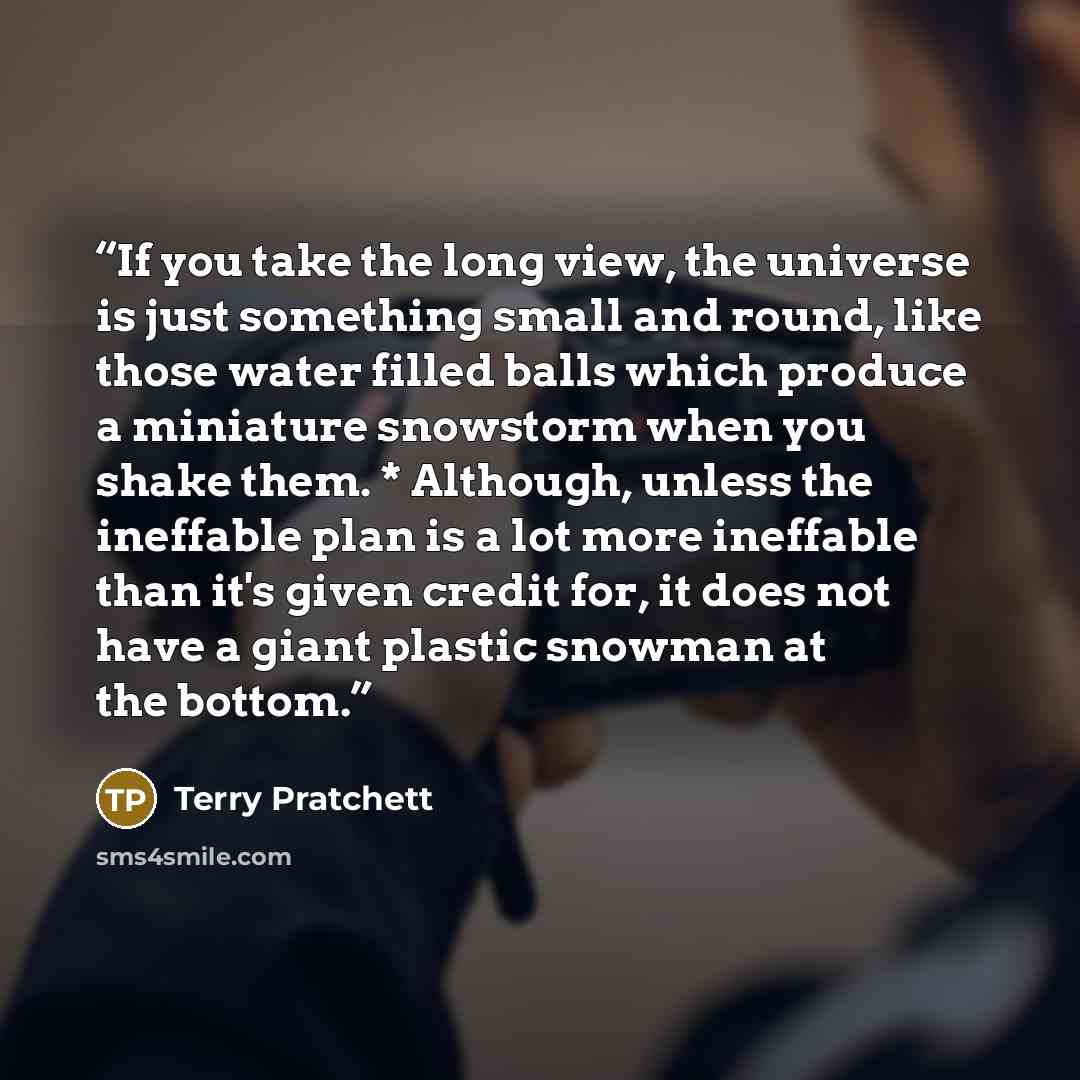 “If you take the long view, the universe is just something small and round, like those water filled balls which produce a miniature snowstorm when you shake them. * Although, unless the ineffable plan is a lot more ineffable than it's given credit for, it does not have a giant plastic snowman at…” quote by Terry Pratchett