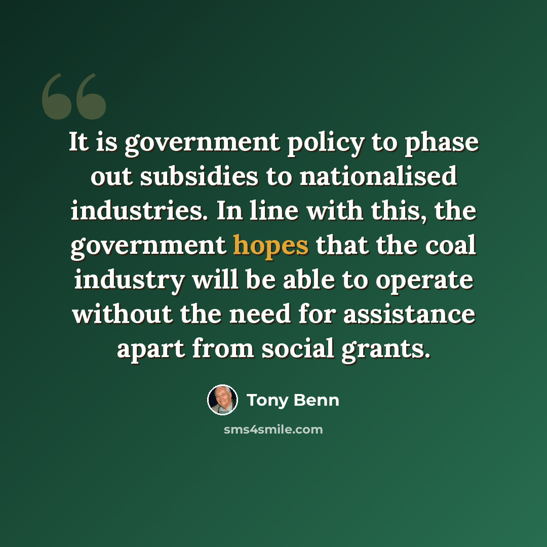 “It is government policy to phase out subsidies to nationalised industries. In line with this, the government hopes that the coal industry will be able to operate without the need for assistance apart from social grants.” quote by Tony Benn