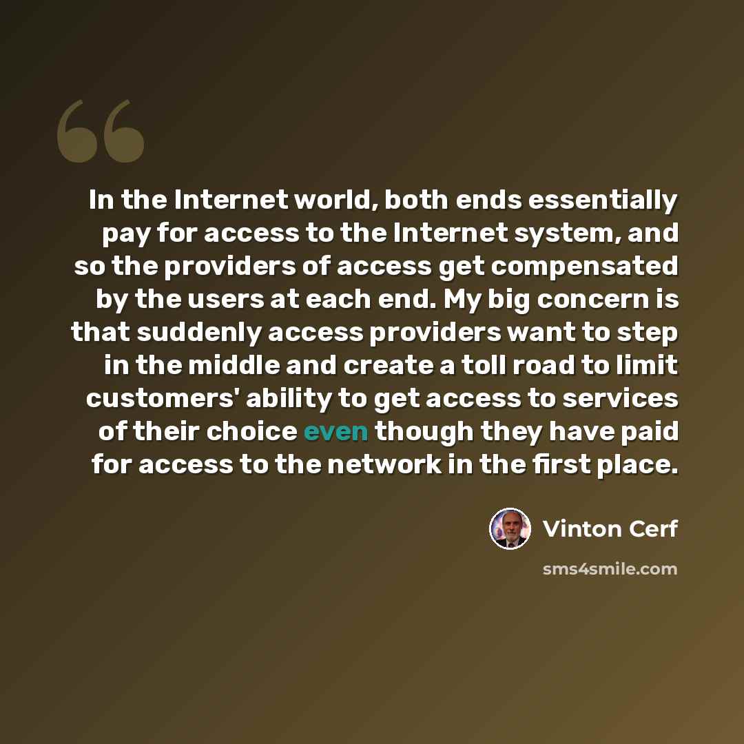 “In the Internet world, both ends essentially pay for access to the Internet system, and so the providers of access get compensated by the users at each end. My big concern is that suddenly access providers want to step in the middle and create a toll road to limit customers' ability to get access…” quote by Vinton Cerf