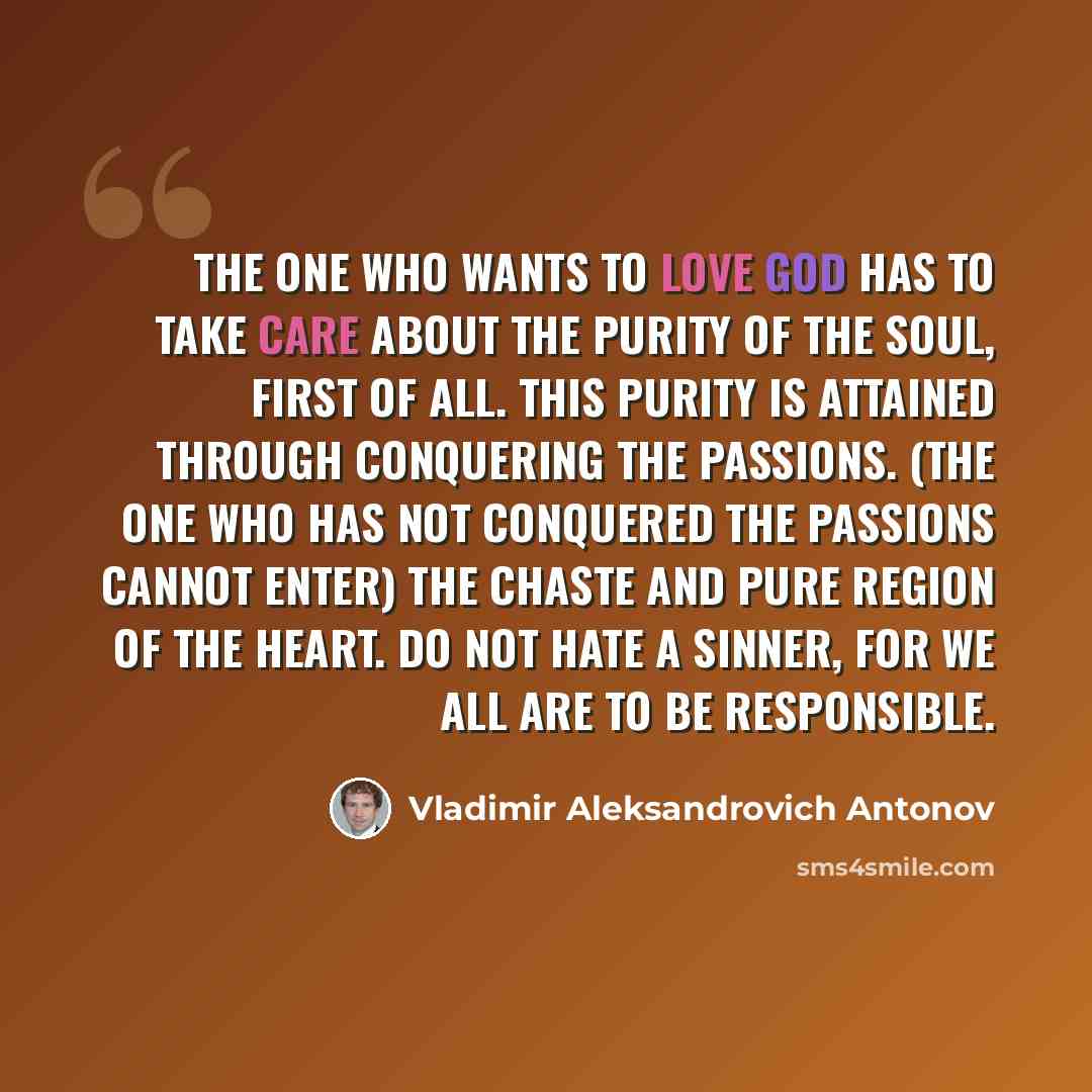 “The one who wants to love God has to take care about the purity of the soul, first of all. This purity is attained through conquering the passions. (The one who has not conquered the passions cannot enter) the chaste and pure region of the heart. Do not hate a sinner, for we all are to be…” quote by Vladimir Aleksandrovich Antonov