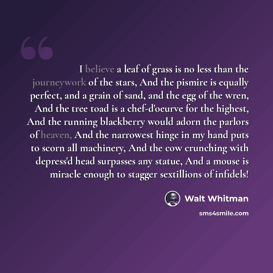 “I believe a leaf of grass is no less than the journeywork of the stars, And the pismire is equally perfect, and a grain of sand, and the egg of the wren, And the tree toad is a chef-d'oeurve for the highest, And the running blackberry would adorn the parlors of heaven, And the narrowest hinge in…” quote by Walt Whitman