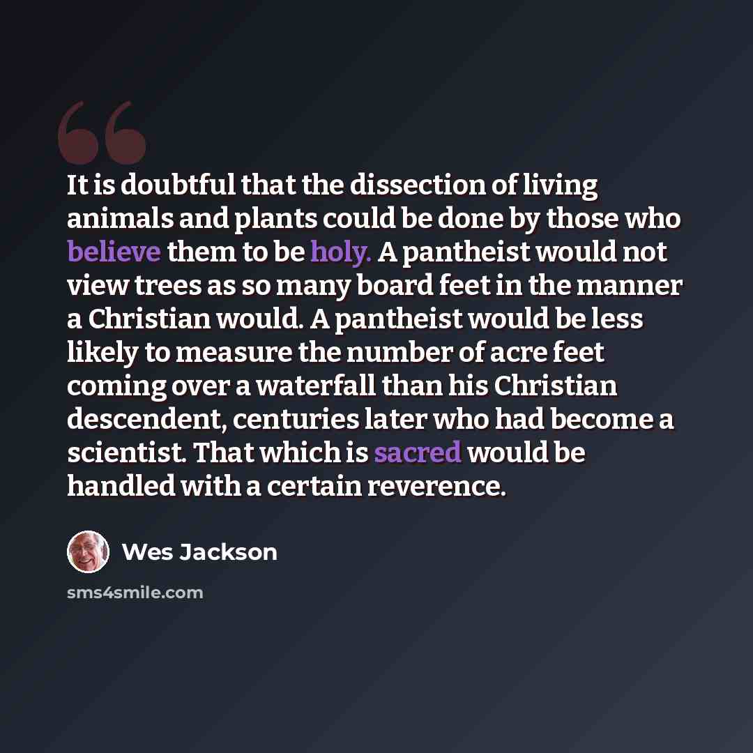 “It is doubtful that the dissection of living animals and plants could be done by those who believe them to be holy. A pantheist would not view trees as so many board feet in the manner a Christian would. A pantheist would be less likely to measure the number of acre feet coming over a waterfall…” quote by Wes Jackson