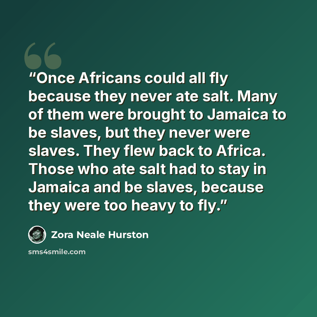 “Once Africans could all fly because they never ate salt. Many of them were brought to Jamaica to be slaves, but they never were slaves. They flew back to Africa. Those who ate salt had to stay in Jamaica and be slaves, because they were too heavy to fly.” quote by Zora Neale Hurston