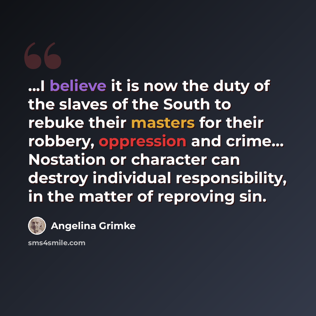 “...I believe it is now the duty of the slaves of the South to rebuke their masters for their robbery, oppression and crime… Nostation or character can destroy individual responsibility, in the matter of reproving sin.” quote by Angelina Grimke