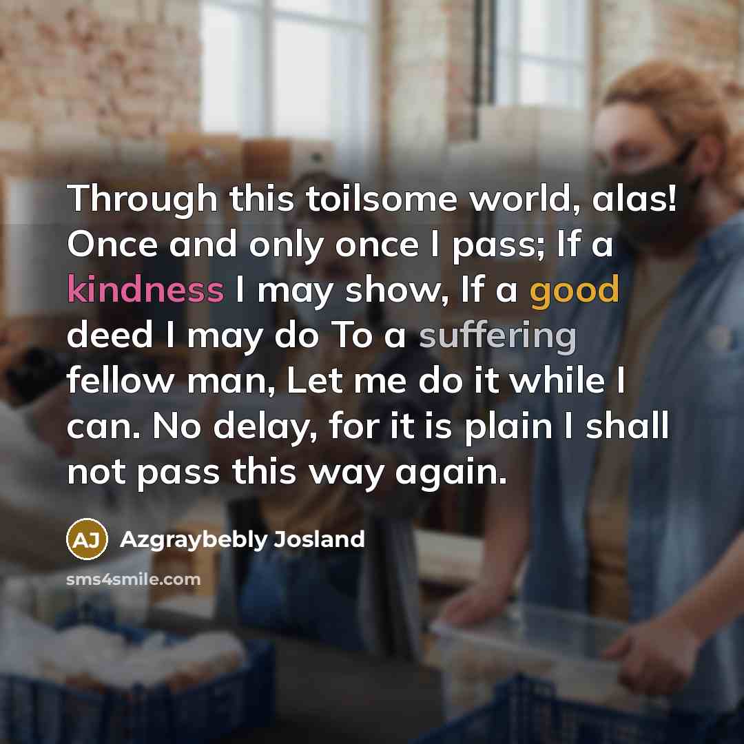 “Through this toilsome world, alas! Once and only once I pass; If a kindness I may show, If a good deed I may do To a suffering fellow man, Let me do it while I can. No delay, for it is plain I shall not pass this way again.” quote by Azgraybebly Josland