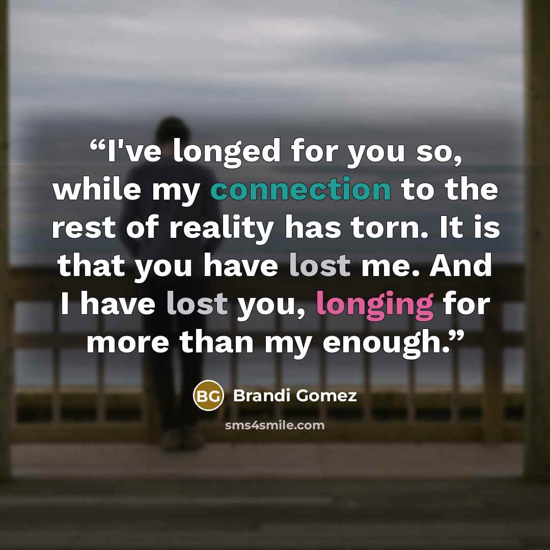 “I've longed for you so, while my connection to the rest of reality has torn. It is that you have lost me. And I have lost you, longing for more than my enough.” quote by Brandi Gomez