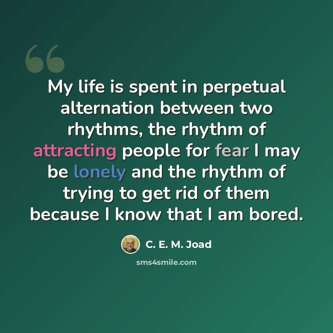 “My life is spent in perpetual alternation between two rhythms, the rhythm of attracting people for fear I may be lonely and the rhythm of trying to get rid of them because I know that I am bored.” quote by C. E. M. Joad