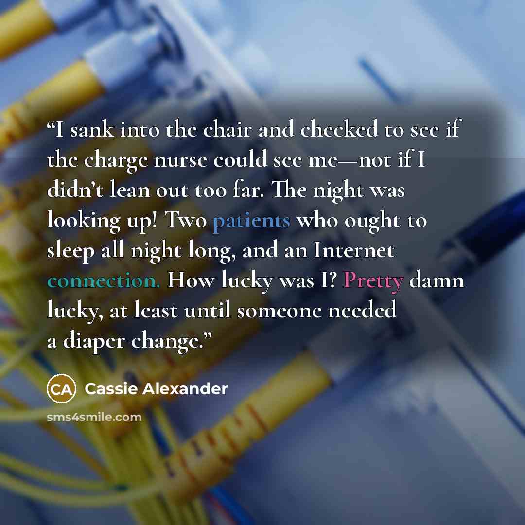 “I sank into the chair and checked to see if the charge nurse could see me—not if I didn’t lean out too far. The night was looking up! Two patients who ought to sleep all night long, and an Internet connection. How lucky was I? Pretty damn lucky, at least until someone needed a diaper change.” quote by Cassie Alexander