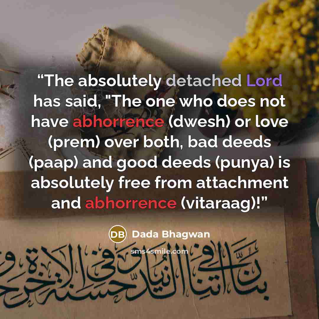 “The absolutely detached Lord has said, "The one who does not have abhorrence (dwesh) or love (prem) over both, bad deeds (paap) and good deeds (punya) is absolutely free from attachment and abhorrence (vitaraag)!” quote by Dada Bhagwan