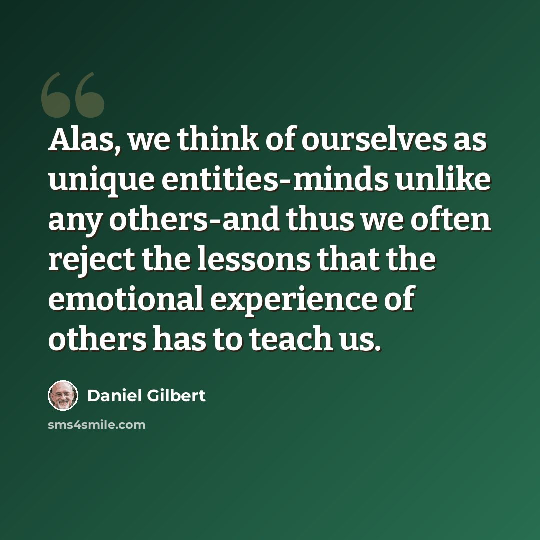 “Alas, we think of ourselves as unique entities-minds unlike any others-and thus we often reject the lessons that the emotional experience of others has to teach us.” quote by Daniel Gilbert