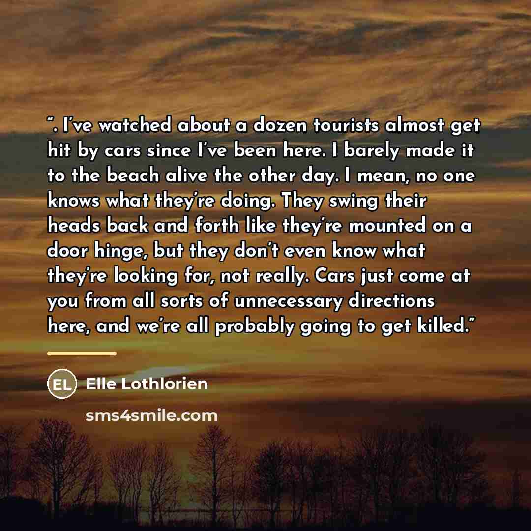 “. I’ve watched about a dozen tourists almost get hit by cars since I’ve been here. I barely made it to the beach alive the other day. I mean, no one knows what they’re doing. They swing their heads back and forth like they’re mounted on a door hinge, but they don’t even know what they’re looking…” quote by Elle Lothlorien