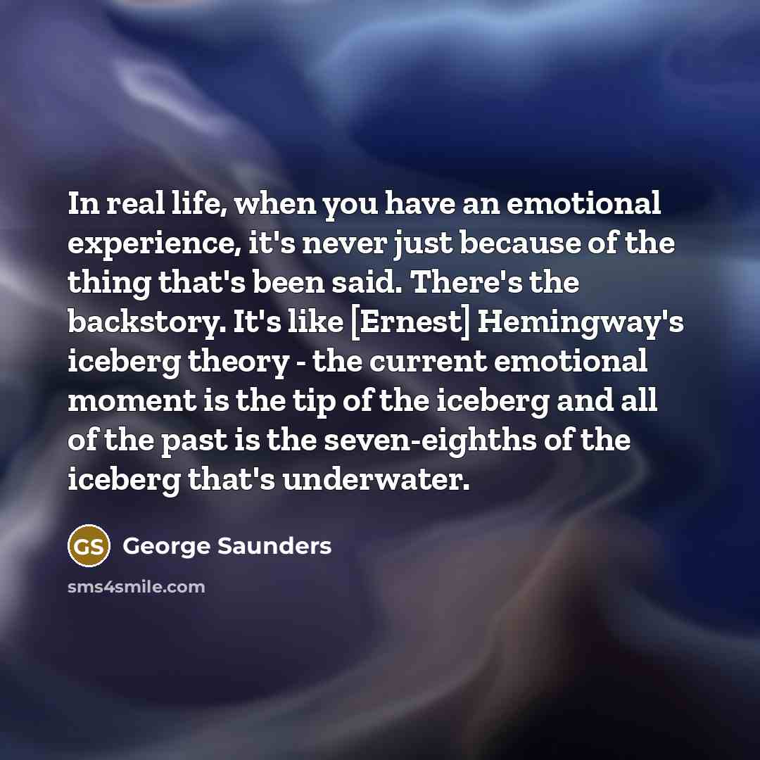 “In real life, when you have an emotional experience, it's never just because of the thing that's been said. There's the backstory. It's like [Ernest] Hemingway's iceberg theory - the current emotional moment is the tip of the iceberg and all of the past is the seven-eighths of the iceberg that's…” quote by George Saunders