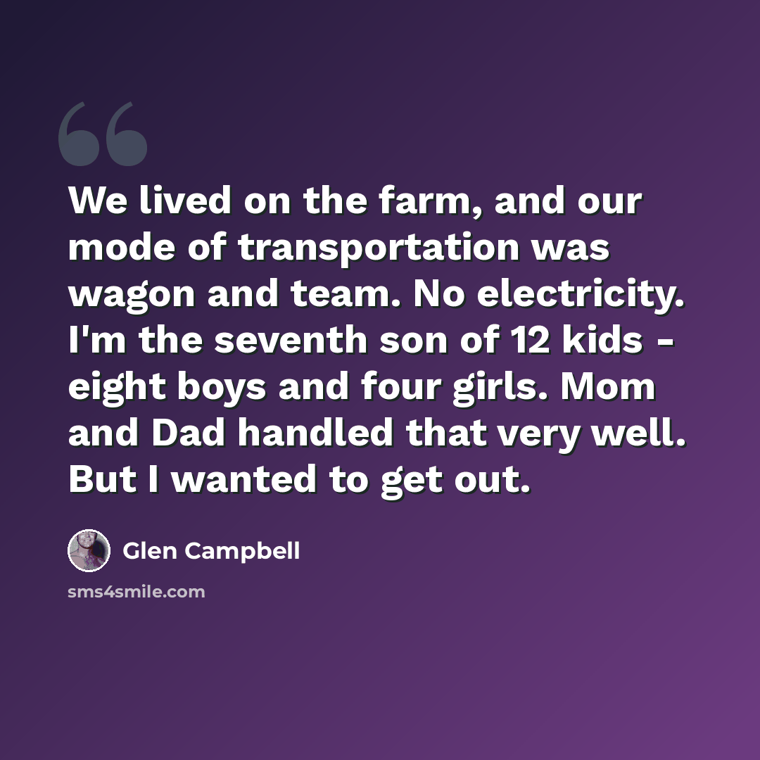 “We lived on the farm, and our mode of transportation was wagon and team. No electricity. I'm the seventh son of 12 kids - eight boys and four girls. Mom and Dad handled that very well. But I wanted to get out.” quote by Glen Campbell