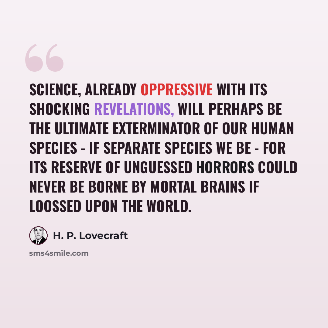 “Science, already oppressive with its shocking revelations, will perhaps be the ultimate exterminator of our human species - if separate species we be - for its reserve of unguessed horrors could never be borne by mortal brains if loossed upon the world.” quote by H. P. Lovecraft