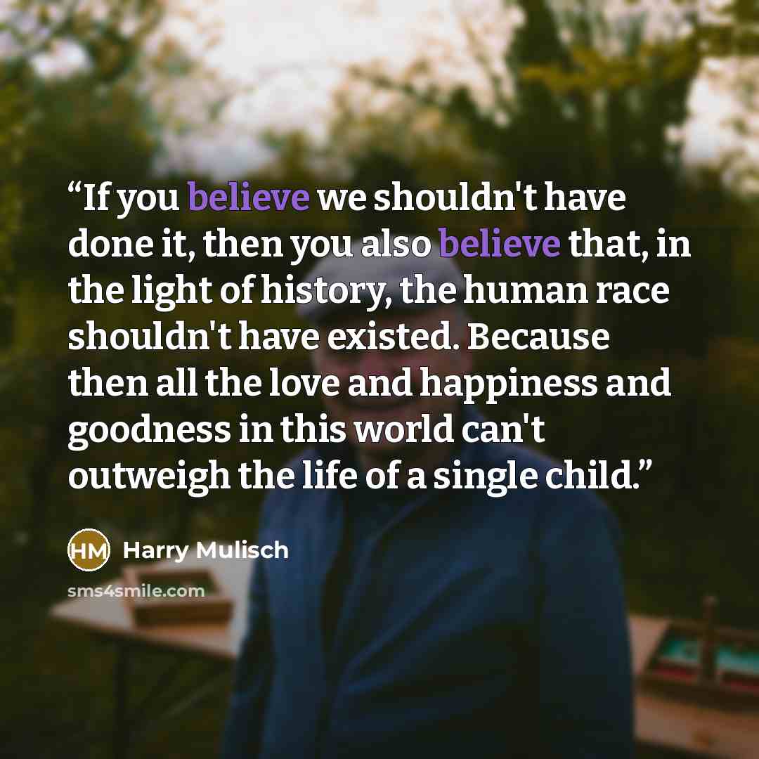 “If you believe we shouldn't have done it, then you also believe that, in the light of history, the human race shouldn't have existed. Because then all the love and happiness and goodness in this world can't outweigh the life of a single child.” quote by Harry Mulisch