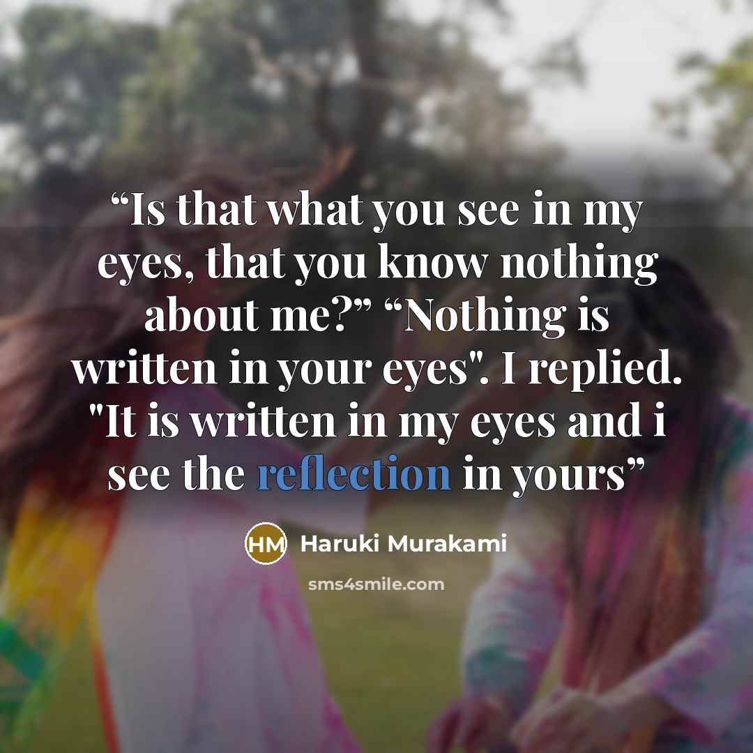 “Is that what you see in my eyes, that you know nothing about me?” “Nothing is written in your eyes". I replied. "It is written in my eyes and i see the reflection in yours” quote by Haruki Murakami
