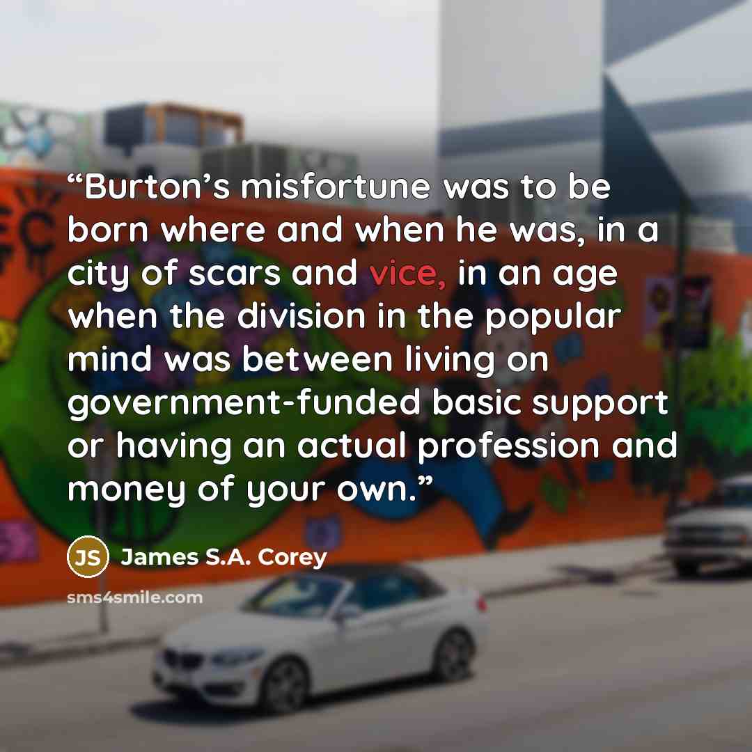 “Burton’s misfortune was to be born where and when he was, in a city of scars and vice, in an age when the division in the popular mind was between living on government-funded basic support or having an actual profession and money of your own.” quote by James S.A. Corey