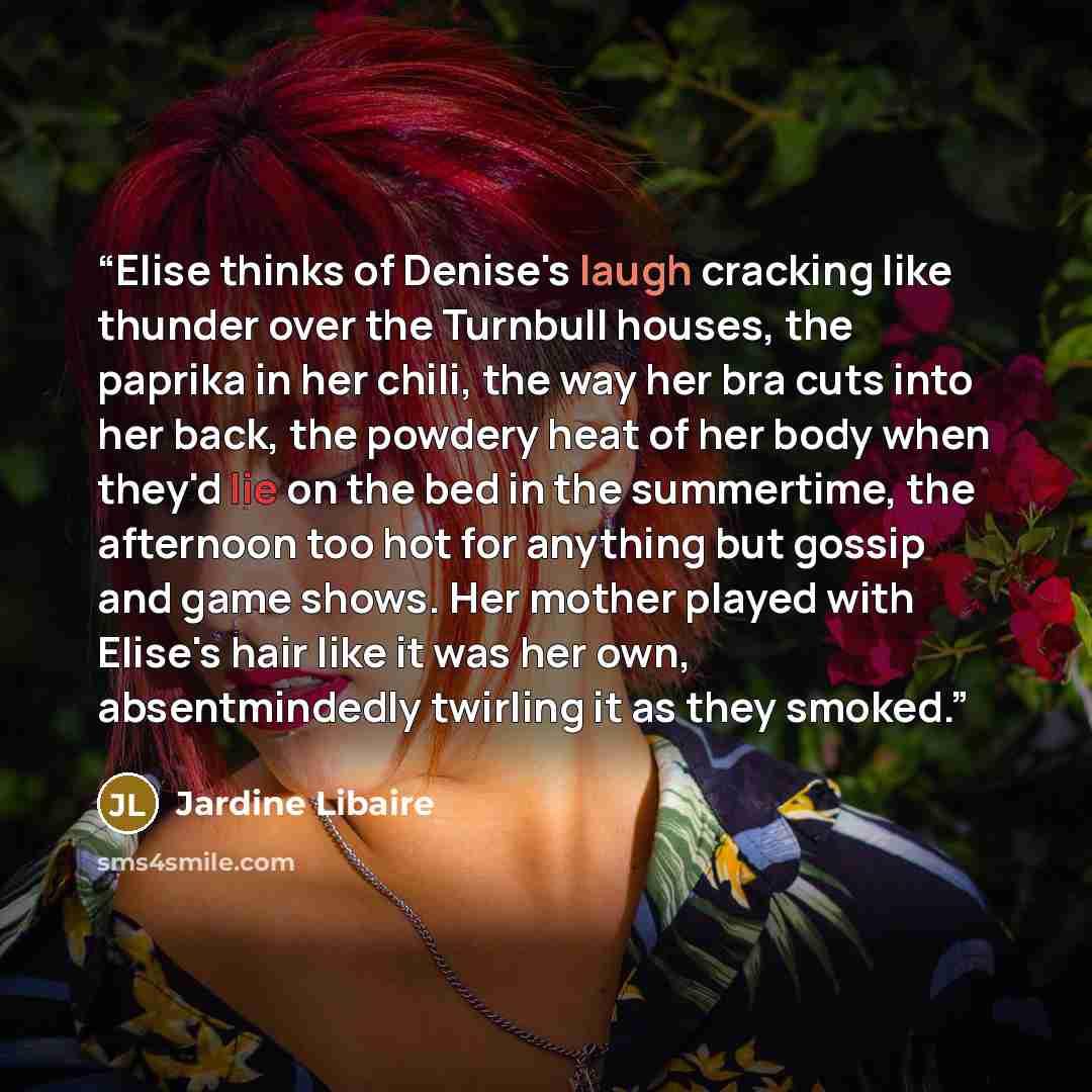 “Elise thinks of Denise's laugh cracking like thunder over the Turnbull houses, the paprika in her chili, the way her bra cuts into her back, the powdery heat of her body when they'd lie on the bed in the summertime, the afternoon too hot for anything but gossip and game shows. Her mother played…” quote by Jardine Libaire