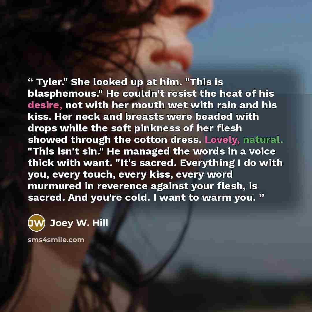 “Tyler." She looked up at him. "This is blasphemous." He couldn't resist the heat of his desire, not with her mouth wet with rain and his kiss. Her neck and breasts were beaded with drops while the soft pinkness of her flesh showed through the cotton dress. Lovely, natural. "This isn't sin." He…” quote by Joey W. Hill