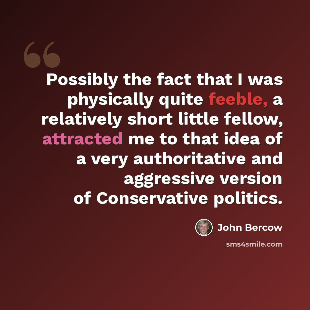 “Possibly the fact that I was physically quite feeble, a relatively short little fellow, attracted me to that idea of a very authoritative and aggressive version of Conservative politics.” quote by John Bercow