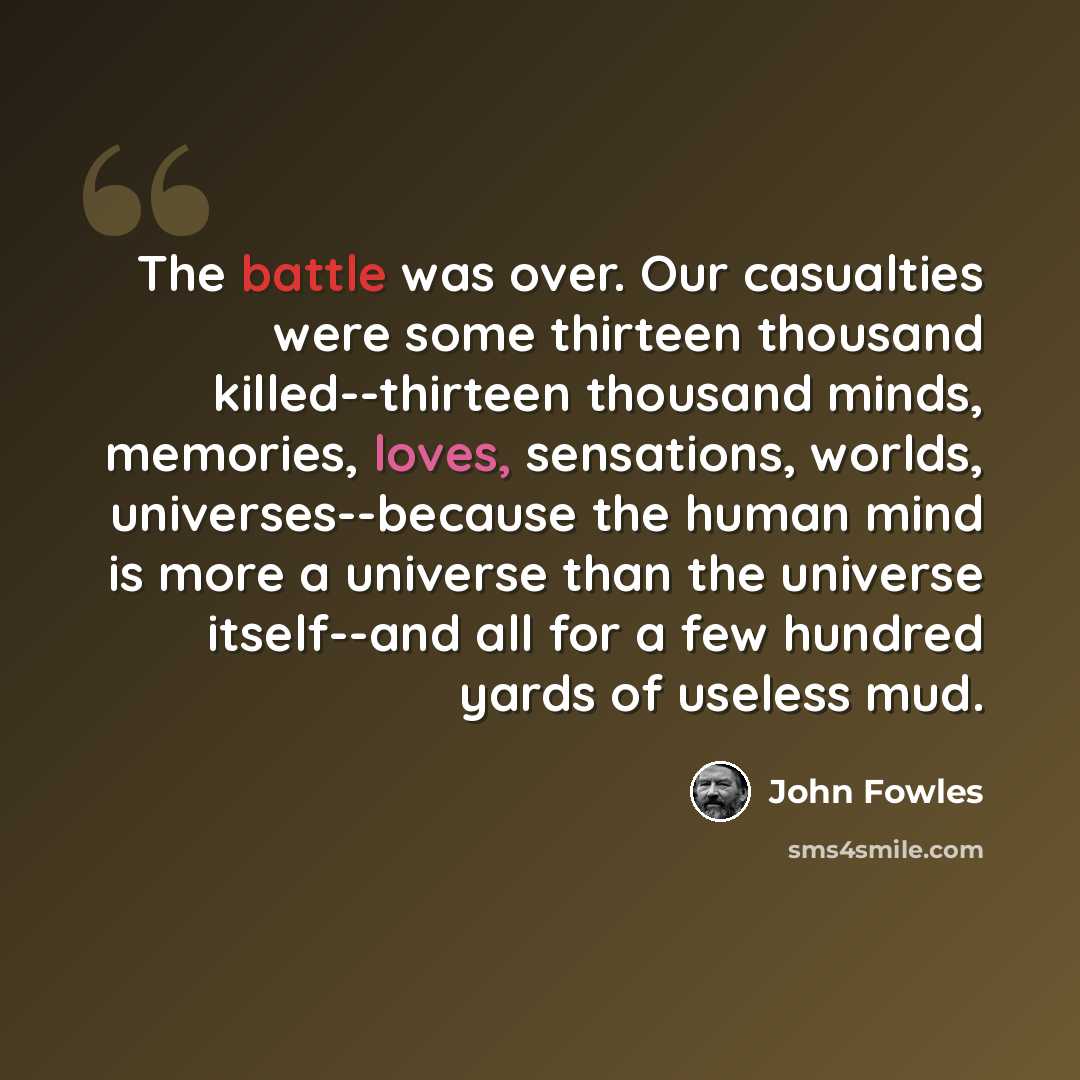 “The battle was over. Our casualties were some thirteen thousand killed--thirteen thousand minds, memories, loves, sensations, worlds, universes--because the human mind is more a universe than the universe itself--and all for a few hundred yards of useless mud.” quote by John Fowles